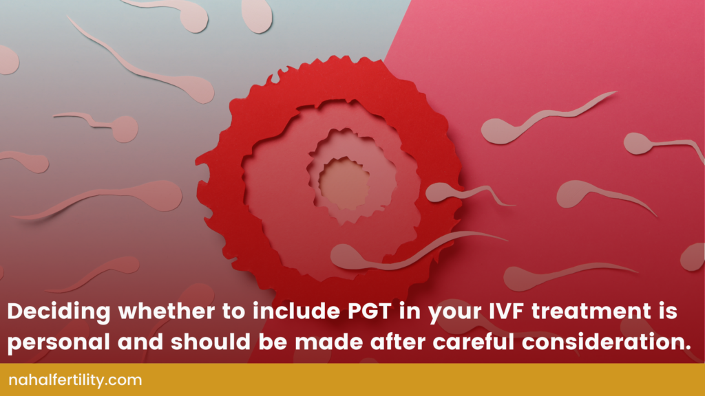 Deciding whether to include Preimplantation Genetic Testing (PGT) in your IVF treatment is personal and should be made after careful consideration.